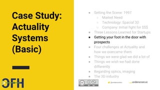 Confidential & Proprietary @underscorevc
● Setting the Scene: 1997
○ Market Need
○ Technology: Spacial 3D
○ Company: Initial fight for $$$
● Three Lessons Learned for Startups
● Getting your foot in the door with
prospects
● Four challenges at Actuality and
how we overcame them
● Things we were glad we did a lot of
● Things we wish we had done
differently
● Regarding optics, imaging
● The 3D industry
Case Study:
Actuality
Systems
(Basic)
 