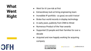 Confidential & Proprietary @underscorevc
What
Went
Right
● Went for it! Low-risk at first
● Extraordinary luck at hiring engineering team
● Incredible IP portfolio - so good, we sold it twice!
● Broke four world records in display technology
● In early years, publicity from CNN to Wired
● Numerous Product of the Year awards
● Supported 23 people and their families for over a
decade
● Acquired and now happily working for acquiring
company
 