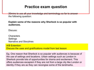 Practice exam question
 20mins to use all your knowledge and terminology so far to answer
 the following question:

 Explain some of the reasons why Sherlock is so popular with
 audiences.

 Discuss:

 Characters
 Settings
 Narrative and Storylines
A/B Extention:
Discuss the uses and gratifications model from last lesson

Eg. One reason that Sherlock is so popular with audiences is because of
the use of settings and locations. Urban settings such as London in
Sherlock provide lots of opportunities for drama and excitement. This
offers audiences escapism if they are not from a large city like London or
identity if they are as they can recongise some of the landmarks.
 