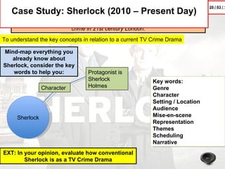 20 / 03 / 1
   Case Study: Sherlock (2010 – Present Day)
      A modern update finds the famous sleuth and his doctor partner solving
                         crime in 21st century London.
To understand the key concepts in relation to a current TV Crime Drama

Mind-map everything you
   already know about
Sherlock, consider the key
   words to help you:            Protagonist is
                                 Sherlock                 Key words:
                Character        Holmes                   Genre
                                                          Character
                                                          Setting / Location
                                                          Audience
     Sherlock                                             Mise-en-scene
                                                          Representation
                                                          Themes
                                                          Scheduling
                                                          Narrative
EXT: In your opinion, evaluate how conventional
        Sherlock is as a TV Crime Drama
 