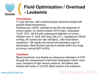 Fluid Optimization / Overload
                   - Leukemia
           Presentation
           77 year old man, with myelomonocytic leukemia treated with
           periodic blood transfusions.
           Hydroxyurea, COPD, admitted to the ED with diagnosis of
           urinary sepsis. (C reactive protein 247.9 mg/L, leukocytes
           15.26 10⁹/L, Hb 6,6 g/dl, subsequent detection of urinary
           infection from E. Coli), with fever (38.2 C°), hypotension (90/40
           mmHg), AF (ventricular rate 108 Bpm), mild renal failure
           (creatinine 1.48 mg/dl) and clinical and laboratory signs of
           dehydration. Base Excess and serum lactate within the range
           of normal, normal StO2 of 80%.

           Treatment
           Blood transfusion and despite an ultrasound estimation of CVP,
           through the measurement of terminal intrahepatic inferior vena
           cava, indicative of high venous pressure, the patient was
           treated with fluids 4 L of 0.9% NaCl solution and antibiotics.

www.uscom.com.au                                  The Measure of Life
 