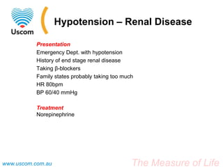 Hypotension – Renal Disease

           Presentation
           Emergency Dept. with hypotension
           History of end stage renal disease
           Taking β-blockers
           Family states probably taking too much
           HR 80bpm
           BP 60/40 mmHg

           Treatment
           Norepinephrine




www.uscom.com.au                                The Measure of Life
 