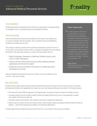 FONALITY CASE STUDY
Advanced Medical Personnel Services




THE COMPANY
Florida-based Advanced Medical Personnel Services specializes in therapist staffing                  Client Testimonial
for hospitals, clinics, and assisted living and rehabilitation facilities.

                                                                                                 “   Fonality hybrid-hosted was
                                                                                                     a huge factor to our team.
THE SITUATION                                                                                        We knew that by selecting
Advanced Medical Personnel Services needed to find a faster, more flexible way                       Fonality our backups would be
to connect therapists with the hospitals, clinics, assisted living and rehabilitation                secure and we would receive
facilities that needed their services.                                                               remote support anytime. This
                                                                                                     provided significant peace-of-
The company needed a solution that would allow employees to work from home or                        mind because we didn’t need
on the road, yet was easier and less costly to manage and upgrade than their existing                an employee to be on-site to
Nortel PBX. They also were looking for a system that would allow them to:                            manage phone-related issues
                                                                                                     anymore. Fonality has been
    ▪ Reach employees, therapists or healthcare facilities quickly using                             consistently reliable. We have
      secure, instant messaging
    ▪ Improve remote worker productivity by uniting desktop business
                                                                                                     no complaints!
                                                                                                                      ”
      applications and the phone system                                                              Kyle Carey
                                                                                                     IT Manager, Advanced Medical
    ▪ Extend all of the functionality of the system to mobile devices for                            Personnel Services
      employees on the road


Advanced Medical Personnel Services found a faster, more cost-effective way to
connect – they found Fonality.



THE SOLUTION
Fonality’s hybrid-hosted solution allowed Advanced Medical Personnel Services to provide remote workers, therapists,
and healthcare facilities the capabilities they needed at a cost that Advanced Medical could afford. The Fonality solution:


   ▪ Eliminated third party PBX management and upgrade fees, saving the company thousands of dollars per year
   ▪ Increased system security through Fonality’s Heads Up Display (HUD) and its secure chat application coupled
     with regular, off-site server back-ups
   ▪ Simplified system administration with Fonality’s web-based management application
   ▪ Made it easy to connect remote and mobile workers using Fonality’s Heads Up Display (HUD) and Mobile Heads Up
     Display— clients that merge phones, desktop, and business applications

Fonality helped Advanced Medical Personnel Services find a voice solution that was fast and flexible.




To discover how we can help accelerate your business, visit fonality.com or call 877-FONALITY.                     F ON ALI TY C A S E S TU D Y
 