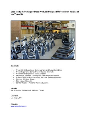 Case Study: Advantage Fitness Products Designed University of Nevada at
Las Vegas NV




Key Stats

   •   Precor C846i Experience Series Upright and Recumbent Bikes
   •   Precor Experience Series Treadmills and Ellipticals
   •   Precor C846i Experience Series Climber
   •   Paramount Strength Training and Free Weight Equipment
   •   Precor Icarian Strength Training and Free Weight Equipment
   •   Concept II Indoor Rowers
   •   Stairmaster Stepmills
   •   Cardio Theater - Personal Viewing Systems


Facility
UNLV Student Recreation & Wellness Center


Location
Las Vegas, NV



Website:
www.afproducts.com
 