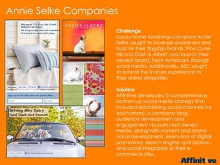 Challenge
Luxury home furnishings company Annie
Selke sought to increase awareness and
buzz for their flagship brands, Pine Cone
Hill and Dash & Albert, and launch their
newest brand, Fresh American, through
social media. Additionally, ASC sought
to extend the in-store experience to
their online properties.
Solution
Affinitive developed a comprehensive,
bottom-up social media strategy that
included establishing social channels for
each brand, a company blog,
audience development and
engagement via paid and owned
media, along with content and brand
voice development, execution of digital
promotions, search engine optimization,
and social integration of their e-
commerce sites.
Annie Selke Companies
 