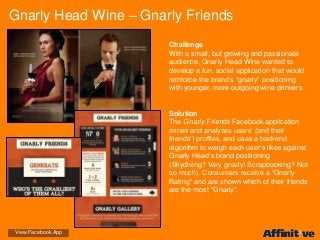 Challenge
With a small, but growing and passionate
audience, Gnarly Head Wine wanted to
develop a fun, social application that would
reinforce the brand’s “gnarly” positioning
with younger, more outgoing wine drinkers.
Solution
The Gnarly Friends Facebook application
mines and analyzes users’ (and their
friends’) profiles, and uses a backend
algorithm to weigh each user’s likes against
Gnarly Head’s brand positioning
(Skydiving? Very gnarly! Scrapbooking? Not
so much). Consumers receive a “Gnarly
Rating” and are shown which of their friends
are the most “Gnarly”.
Gnarly Head Wine – Gnarly Friends
View Facebook App
 