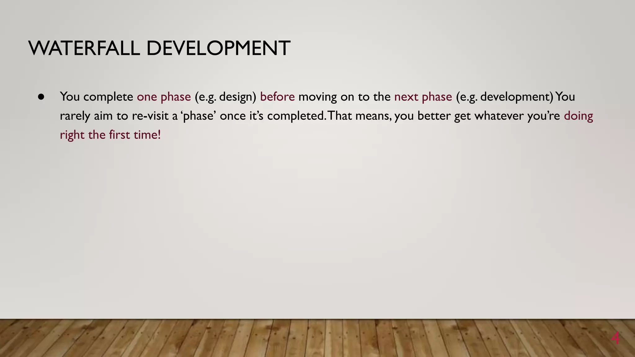WATERFALL DEVELOPMENT
● You complete one phase (e.g. design) before moving on to the next phase (e.g. development)You
rarely aim to re-visit a ‘phase’ once it’s completed.That means, you better get whatever you’re doing
right the first time!
4
 