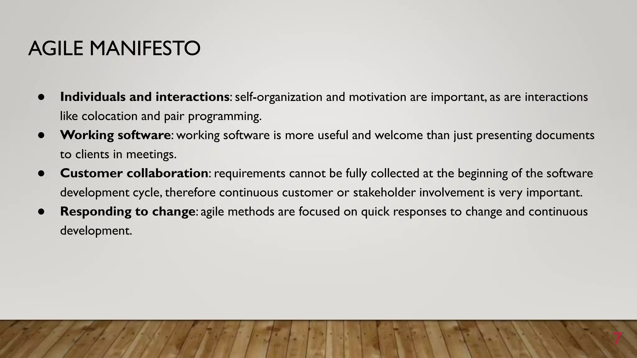 AGILE MANIFESTO
● Individuals and interactions: self-organization and motivation are important, as are interactions
like colocation and pair programming.
● Working software: working software is more useful and welcome than just presenting documents
to clients in meetings.
● Customer collaboration: requirements cannot be fully collected at the beginning of the software
development cycle, therefore continuous customer or stakeholder involvement is very important.
● Responding to change: agile methods are focused on quick responses to change and continuous
development.
7
 