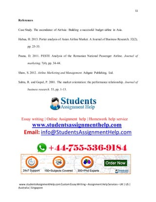 11
www.studentsAssignmentHelp.comCustomEssayWriting –AssignmentHelpServices –UK | US |
Australia|Singapore
References
Case Study. The ascendance of AirAsia: Building a successful budget airline in Asia.
Hahua, H. 2013. Porter analysis of Asian Airline Market. A Journal of Business Research. 32(2),
pp. 25-35.
Pauna, D. 2011. PESTE Analysis of the Romanian National Passenger Airline. Journal of
marketing. 7(4), pp. 34-44.
Shaw, S. 2012. Airline Marketing and Management. Ashgate Publishing, Ltd.
Subra, R. and Gopal, P. 2001. The market orientation: the performance relationship. Journal of
business research. 53, pp. 1-13.
Essay writing | Online Assignment help | Homework help service
www.studentsassignmenthelp.com
Email: info@StudentsAssignmentHelp.com
 