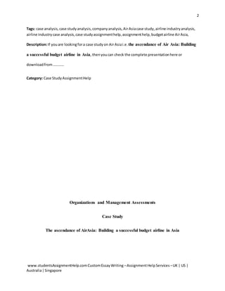 2
www.studentsAssignmentHelp.comCustomEssayWriting –AssignmentHelpServices –UK | US |
Australia|Singapore
Tags: case analysis,case studyanalysis,companyanalysis,AirAsiacase study,airline industryanalysis,
airline industrycase analysis,case studyassignmenthelp,assignmenthelp,budgetairline AirAsia,
Description:If youare lookingfora case studyon AirAsiai.e. the ascendance of Air Asia: Building
a successful budget airline in Asia, thenyoucan check the complete presentationhere or
downloadfrom…………
Category: Case Study AssignmentHelp
Organizations and Management Assessments
Case Study
The ascendance of AirAsia: Building a successful budget airline in Asia
 