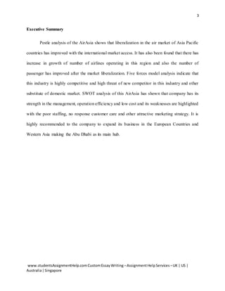 3
www.studentsAssignmentHelp.comCustomEssayWriting –AssignmentHelpServices –UK | US |
Australia|Singapore
Executive Summary
Pestle analysis of the AirAsia shows that liberalization in the air market of Asia Pacific
countries has improved with the international market access. It has also been found that there has
increase in growth of number of airlines operating in this region and also the number of
passenger has improved after the market liberalization. Five forces model analysis indicate that
this industry is highly competitive and high threat of new competitor in this industry and other
substitute of domestic market. SWOT analysis of this AirAsia has shown that company has its
strength in the management, operation efficiency and low cost and its weaknesses are highlighted
with the poor staffing, no response customer care and other attractive marketing strategy. It is
highly recommended to the company to expand its business in the European Countries and
Western Asia making the Abu Dhabi as its main hub.
 