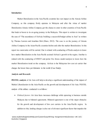 4
www.studentsAssignmentHelp.comCustomEssayWriting –AssignmentHelpServices –UK | US |
Australia|Singapore
Introduction
Market liberalization in the Asia Pacific countries has vast impact on the Airasia Airline
Company, as this company firstly operates in Malaysia and after the virtue of market
liberalization Airasia Airline Company got the chance to enter in other countries of Asia Pacific
that leads to boom to its on-going journey in the Malaysia. This report is written to investigate
the case of “The ascendance of AirAsia: building a successful budget airline in Asia” as written
by Thomas Lawton and Jonathan Doh (Shaw, 2012). The case is on the journey of Airasia
Airline Company in the Asian Pacific countries before and after the market liberalization. In this
report two main tasks will be carried. One is related with conducting of Pestle analysis to know
how market liberalization in the Asia-Pacific assisted AirAsia’s growth in the region. Another is
related with the conducting of SWOT and porter five forces model analysis to know how the
market liberalization trend on the company. AirAsia is the Malaysian low cost air carrier that
charges the lowest fares per kilometer in the world (Case Study).
Analysis and Research
PESTEL analysis of Air Asia will help to develop a significant understanding of the impact of
Market Liberalization in the Asia-Pacific on the growth and development of Air Asia. PESTEL
analysis of the airlines conducted is as follows:
 Political factors: Air Asia faces increases challenge while operating is business outside
Malaysia due to bilateral agreements. Bilateral agreement is one of the major obstacles
for the growth and development of low cost carriers in the Asia-Pacific region. In
addition to this, landing charges is also one of eth most significant factor that impedes the
 