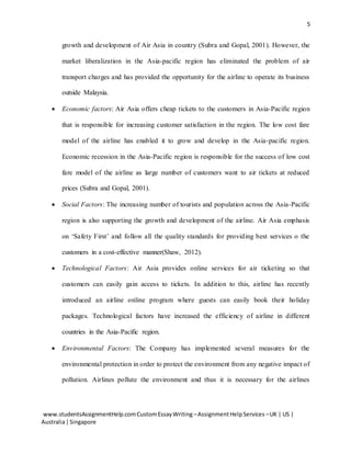 5
www.studentsAssignmentHelp.comCustomEssayWriting –AssignmentHelpServices –UK | US |
Australia|Singapore
growth and development of Air Asia in country (Subra and Gopal, 2001). However, the
market liberalization in the Asia-pacific region has eliminated the problem of air
transport charges and has provided the opportunity for the airline to operate its business
outside Malaysia.
 Economic factors: Air Asia offers cheap tickets to the customers in Asia-Pacific region
that is responsible for increasing customer satisfaction in the region. The low cost fare
model of the airline has enabled it to grow and develop in the Asia-pacific region.
Economic recession in the Asia-Pacific region is responsible for the success of low cost
fare model of the airline as large number of customers want to air tickets at reduced
prices (Subra and Gopal, 2001).
 Social Factors: The increasing number of tourists and population across the Asia-Pacific
region is also supporting the growth and development of the airline. Air Asia emphasis
on ‘Safety First’ and follow all the quality standards for providing best services o the
customers in a cost-effective manner(Shaw, 2012).
 Technological Factors: Air Asia provides online services for air ticketing so that
customers can easily gain access to tickets. In addition to this, airline has recently
introduced an airline online program where guests can easily book their holiday
packages. Technological factors have increased the efficiency of airline in different
countries in the Asia-Pacific region.
 Environmental Factors: The Company has implemented several measures for the
environmental protection in order to protect the environment from any negative impact of
pollution. Airlines pollute the environment and thus it is necessary for the airlines
 