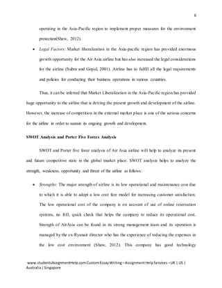6
www.studentsAssignmentHelp.comCustomEssayWriting –AssignmentHelpServices –UK | US |
Australia|Singapore
operating in the Asia-Pacific region to implement proper measures for the environment
protection(Shaw, 2012).
 Legal Factors: Market liberalization in the Asia-pacific region has provided enormous
growth opportunity for the Air Asia airline but has also increased the legal considerations
for the airline (Subra and Gopal, 2001). Airline has to fulfill all the legal requirements
and policies for conducting their business operations in various countries.
Thus, it can be inferred that Market Liberalization in the Asia-Pacific region has provided
huge opportunity to the airline that is driving the present growth and development of the airline.
However, the increase of competition in the external market place is one of the serious concerns
for the airline in order to sustain its ongoing growth and development.
SWOT Analysis and Porter Five Forces Analysis
SWOT and Porter five force analysis of Air Asia airline will help to analyze its present
and future competitive state in the global market place. SWOT analysis helps to analyze the
strength, weakness, opportunity and threat of the airline as follows:
 Strengths: The major strength of airline is its low operational and maintenance cost due
to which it is able to adopt a low cost fare model for increasing customer satisfaction.
The low operational cost of the company is on account of use of online reservation
systems, no frill, quick check that helps the company to reduce its operational cost.
Strength of AirAsia can be found in its strong management team and its operation is
managed by the ex-Ryanair director who has the experience of reducing the expenses in
the low cost environment (Shaw, 2012). This company has good technology
 