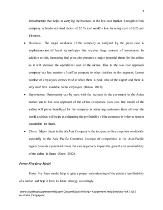 7
www.studentsAssignmentHelp.comCustomEssayWriting –AssignmentHelpServices –UK | US |
Australia|Singapore
infrastructure that helps in carrying the business in the low cost market. Strength of this
company is breakeven load factor of 52 % and world’s low traveling cost of 0.23 per
kilometer.
 Weakness: The major weakness of the company as analyzed by the given case is
implementation of latest technologies that requires huge amount of investment. In
addition to this, increasing fuel price also presents a major potential threat for the airline
as it will increase the operational cost of the airline. Due to the low cost approach
company has less number of staff as compare to other rivalries in this segment. Lessor
number of employees creates trouble when there is peak time at the airport and there is
very short time available to the employees (Hahua, 2013).
 Opportunity: Opportunity can be seen with the increase in the customers in the Asian
market sue to low cost approach of the airline companies. Low cost fare model of the
airline will prove beneficial for the company in attracting customers from all over the
world and thus will helps in enhancing the profitability of the company in order to remain
sustainable for future.
 Threat: Major threat to the AirAsia Company is the increase in the competitor worldwide
especially in the Asia Pacific Countries. Increase of competition in the Asia-Pacific
region presents a potential threat that can negatively impact the growth and sustainability
of the airline in future (Shaw, 2012).
Porter Five force Model
Porter five force model help to gain a proper understanding of the potential profitability
of a market and help it form its future strategy accordingly.
 