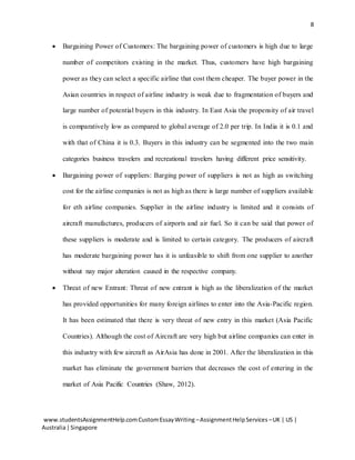8
www.studentsAssignmentHelp.comCustomEssayWriting –AssignmentHelpServices –UK | US |
Australia|Singapore
 Bargaining Power of Customers: The bargaining power of customers is high due to large
number of competitors existing in the market. Thus, customers have high bargaining
power as they can select a specific airline that cost them cheaper. The buyer power in the
Asian countries in respect of airline industry is weak due to fragmentation of buyers and
large number of potential buyers in this industry. In East Asia the propensity of air travel
is comparatively low as compared to global average of 2.0 per trip. In India it is 0.1 and
with that of China it is 0.3. Buyers in this industry can be segmented into the two main
categories business travelers and recreational travelers having different price sensitivity.
 Bargaining power of suppliers: Barging power of suppliers is not as high as switching
cost for the airline companies is not as high as there is large number of suppliers available
for eth airline companies. Supplier in the airline industry is limited and it consists of
aircraft manufactures, producers of airports and air fuel. So it can be said that power of
these suppliers is moderate and is limited to certain category. The producers of aircraft
has moderate bargaining power has it is unfeasible to shift from one supplier to another
without nay major alteration caused in the respective company.
 Threat of new Entrant: Threat of new entrant is high as the liberalization of the market
has provided opportunities for many foreign airlines to enter into the Asia-Pacific region.
It has been estimated that there is very threat of new entry in this market (Asia Pacific
Countries). Although the cost of Aircraft are very high but airline companies can enter in
this industry with few aircraft as AirAsia has done in 2001. After the liberalization in this
market has eliminate the government barriers that decreases the cost of entering in the
market of Asia Pacific Countries (Shaw, 2012).
 