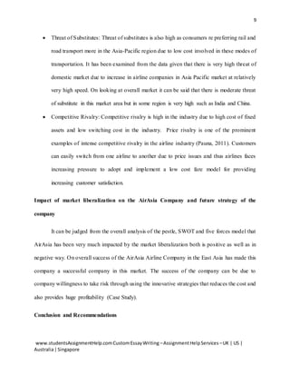 9
www.studentsAssignmentHelp.comCustomEssayWriting –AssignmentHelpServices –UK | US |
Australia|Singapore
 Threat of Substitutes: Threat of substitutes is also high as consumers re preferring rail and
road transport more in the Asia-Pacific region due to low cost involved in these modes of
transportation. It has been examined from the data given that there is very high threat of
domestic market due to increase in airline companies in Asia Pacific market at relatively
very high speed. On looking at overall market it can be said that there is moderate threat
of substitute in this market area but in some region is very high such as India and China.
 Competitive Rivalry: Competitive rivalry is high in the industry due to high cost of fixed
assets and low switching cost in the industry. Price rivalry is one of the prominent
examples of intense competitive rivalry in the airline industry (Pauna, 2011). Customers
can easily switch from one airline to another due to price issues and thus airlines faces
increasing pressure to adopt and implement a low cost fare model for providing
increasing customer satisfaction.
Impact of market liberalization on the AirAsia Company and future strategy of the
company
It can be judged from the overall analysis of the pestle, SWOT and five forces model that
AirAsia has been very much impacted by the market liberalization both is positive as well as in
negative way. On overall success of the AirAsia Airline Company in the East Asia has made this
company a successful company in this market. The success of the company can be due to
company willingness to take risk through using the innovative strategies that reduces the cost and
also provides huge profitability (Case Study).
Conclusion and Recommendations
 
