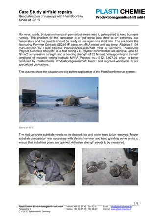 Case Study airfield repairs
Reconstruction of runways with Plastifloor® in
Sibiria at -35°C
1 /3
Plasti-Chemie Produktionsgesellschaft mbH Telefon: +49 (0) 37 45 / 744 32-0 Email: info@plasti-chemie.de
Falgardring 1 Telefax: +49 (0) 37 45 / 744 32-27 Internet: www.plasti-chemie.de
D – 08223 Falkenstein / Germany
Runways, roads, bridges and ramps in permafrost areas need to get repaired to keep business
running. The problem for the contractor is to get these jobs done at an extremely low
temperature and the projects should be ready for use again in a short time. The solution is the
fast-curing Polymer Concrete 050/051F based on MMA resins and low temp. Additive B 101
manufactured by Plasti Chemie Produktionsgesellschaft mbH in Germany. Plastifloor®
Polymer Concrete 050/051F is a fast curing 2 k Polymer concrete that will achieve up to 85
N/mm2 compressive strength and a bending strength of 22 N/mm2 corresponding to the test
certificate of material testing institute MFPA, Weimar no.: B12.18.027.02 which is being
produced by Plasti-Chemie Produktionsgesellschaft GmbH and supplied worldwide to our
specialized contractors.
The pictures show the situation on-site before application of the Plastifloor® mortar system:
Siberia at -35°C
The iced concrete substrate needs to be cleaned, ice and water need to be removed. Proper
substrate preparation was necessary with electric hammer and hand grinding some areas to
ensure that substrate pores are opened. Adhesive strength needs to be measured.
 
