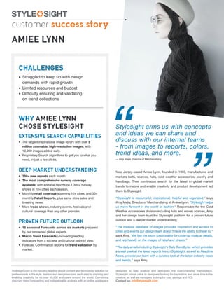 customer success story
AMIEE LYNN

     CHALLENGES
     • Struggled to keep up with design
       demands with rapid growth
     • Limited resources and budget
     • Difﬁculty ensuring and validating




                                                                                     “
       on-trend collections




     WHY AMIEE LYNN
     CHOSE STYLESIGHT                                                                Stylesight arms us with concepts
     EXTENSIVE SEARCH CAPABILITIES                                                   and ideas we can share and
                                                                                     discuss with our internal teams




                                                                                                                                                 ”
     • The largest inspirational image library with over 9
       million zoomable, high-resolution images, with                                - from images to reports, colors,
       10,000 images added daily.
     • Proprietary Search Algorithms to get you to what you                          trend ideas, and more.
       need, in just a few clicks.                                                   — Amy Mejia, Director of Merchandising



     DEEP MARKET UNDERSTANDING                                                       New Jersey-based Amiee Lynn, founded in 1993, manufactures and
     • 350+ new reports each month.                                                  markets belts, scarves, hats, cold weather accessories, jewelry and
     • The most comprehensive runway coverage                                        handbags. Their continuous search for the latest in global market
       available, with editorial reports on 1,300+ runway                            trends to inspire and enable creativity and product development led
       shows in 10+ cities each season.
                                                                                     them to Stylesight.
     • Monthly retail coverage spanning 10+ cities, and 30+
       monthly Retail Reports, plus same store sales and                             “Stylesight is resourceful, inspirational, helpful and organized,” says
       breaking news.                                                                Amy Mejia, Director of Merchandising at Amiee Lynn. “Stylesight helps
     • More trade shows, industry events, festivals and                              us move forward in the world of fashion.” Responsible for the Cold
       cultural coverage than any other provider.                                    Weather Accessories division including hats and woven scarves, Amy
                                                                                     and her design team trust the Stylesight platform for a proven future

     PROVEN FUTURE OUTLOOK                                                           outlook and a deeper market understanding.

     • 15 seasonal Forecasts across six markets prepared                             “The massive database of images provides inspiration and access to
       by our renowned global experts.                                               cities and events our design team doesn’t have the ability to travel to,”
     • Macro Trend Forecasts uncovering leading                                      says Amy. “We like the zoom functionality for close-up looks at details,
       indicators from a societal and cultural point of view.                        and rely heavily on the images of retail and streets.”
     • Forecast Conﬁrmation reports for trend validation by
                                                                                     “The daily emails including Stylesight’s Daily Trendbyte - which provides
       market.
                                                                                     a sneak peek at the latest reports live on Stylesight, as well as Headline
                                                                                     News, provide our team with a curated look at the latest industry news
                                                                                     and trends,” says Amy.


Stylesight.com is the industry-leading global content and technology solution for    designed to help analyze and anticipate the ever-changing marketplace,
professionals in the style, fashion and design sectors, dedicated to inspiring and   Stylesight brings value to designers looking for inspiration and more time to be
enabling creativity for its over 40,000 end-users around the world. Combining        creative, as well as managers looking for cost savings and ROI.
visionary trend forecasting and indispensable analysis with an online workspace      Contact us: info@stylesight.com
 