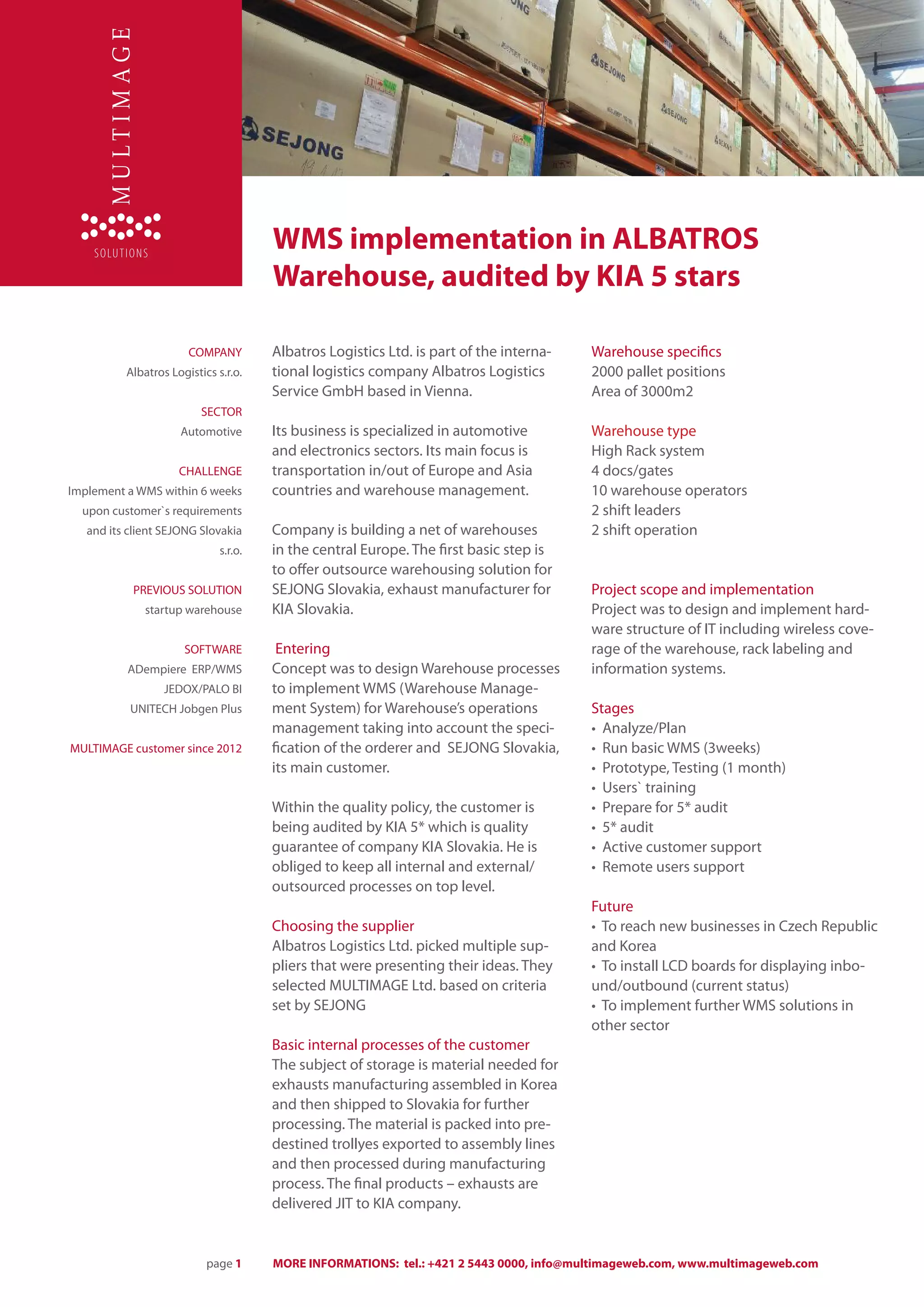 WMS implementation in ALBATROS
                                       Warehouse, audited by KIA 5 stars

                       COMPANY         Albatros Logistics Ltd. is part of the interna-   Warehouse specifics
          Albatros Logistics s.r.o.    tional logistics company Albatros Logistics       2000 pallet positions
                                       Service GmbH based in Vienna.                     Area of 3000m2
                          SECTOR
                     Automotive        Its business is specialized in automotive         Warehouse type
                                       and electronics sectors. Its main focus is        High Rack system
                     CHALLENGE         transportation in/out of Europe and Asia          4 docs/gates
Implement a WMS within 6 weeks         countries and warehouse management.               10 warehouse operators
  upon customer`s requirements                                                           2 shift leaders
   and its client SEJONG Slovakia      Company is building a net of warehouses           2 shift operation
                              s.r.o.   in the central Europe. The first basic step is
                                       to offer outsource warehousing solution for
           PREVIOUS SOLUTION           SEJONG Slovakia, exhaust manufacturer for         Project scope and implementation
              startup warehouse        KIA Slovakia.                                     Project was to design and implement hard-
                                                                                         ware structure of IT including wireless cove-
                      SOFTWARE          Entering                                         rage of the warehouse, rack labeling and
          ADempiere ERP/WMS            Concept was to design Warehouse processes         information systems.
                  JEDOX/PALO BI        to implement WMS (Warehouse Manage-
           UNITECH Jobgen Plus         ment System) for Warehouse’s operations           Stages
                                       management taking into account the speci-         • Analyze/Plan
MULTIMAGE customer since 2012          fication of the orderer and SEJONG Slovakia,      • Run basic WMS (3weeks)
                                       its main customer.                                • Prototype, Testing (1 month)
                                                                                         • Users` training
                                       Within the quality policy, the customer is        • Prepare for 5* audit
                                       being audited by KIA 5* which is quality          • 5* audit
                                       guarantee of company KIA Slovakia. He is          • Active customer support
                                       obliged to keep all internal and external/        • Remote users support
                                       outsourced processes on top level.
                                                                                         Future
                                       Choosing the supplier                             • To reach new businesses in Czech Republic
                                       Albatros Logistics Ltd. picked multiple sup-      and Korea
                                       pliers that were presenting their ideas. They     • To install LCD boards for displaying inbo-
                                       selected MULTIMAGE Ltd. based on criteria         und/outbound (current status)
                                       set by SEJONG                                     • To implement further WMS solutions in
                                                                                         other sector
                                       Basic internal processes of the customer
                                       The subject of storage is material needed for
                                       exhausts manufacturing assembled in Korea
                                       and then shipped to Slovakia for further
                                       processing. The material is packed into pre-
                                       destined trollyes exported to assembly lines
                                       and then processed during manufacturing
                                       process. The final products – exhausts are
                                       delivered JIT to KIA company.


                           page 1      MORE INFORMATIONS: tel.: +421 2 5443 0000, info@multimageweb.com, www.multimageweb.com
 