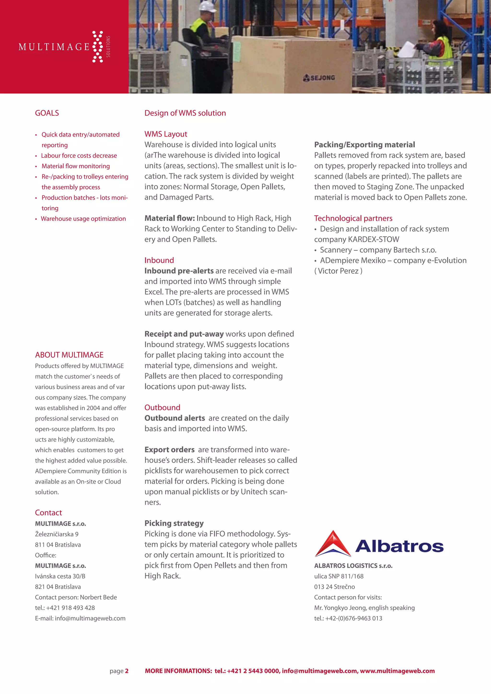 GOALS                                  Design of WMS solution

• 	 Quick data entry/automated         WMS Layout
  reporting                            Warehouse is divided into logical units             Packing/Exporting material
• Labour force costs decrease          (arThe warehouse is divided into logical            Pallets removed from rack system are, based
• 	 Material flow monitoring           units (areas, sections). The smallest unit is lo-   on types, properly repacked into trolleys and
• 	 Re-/packing to trolleys entering   cation. The rack system is divided by weight        scanned (labels are printed). The pallets are
  the assembly process                 into zones: Normal Storage, Open Pallets,           then moved to Staging Zone. The unpacked
• 	 Production batches - lots moni-    and Damaged Parts.                                  material is moved back to Open Pallets zone.
  toring
• Warehouse usage optimization         Material flow: Inbound to High Rack, High           Technological partners
                                       Rack to Working Center to Standing to Deliv-        • Design and installation of rack system
                                       ery and Open Pallets.                               company KARDEX-STOW
                                                                                           • Scannery – company Bartech s.r.o.
                                       Inbound                                             • ADempiere Mexiko – company e-Evolution
                                       Inbound pre-alerts are received via e-mail          ( Victor Perez )
                                       and imported into WMS through simple
                                       Excel. The pre-alerts are processed in WMS
                                       when LOTs (batches) as well as handling
                                       units are generated for storage alerts.

                                       Receipt and put-away works upon defined
                                       Inbound strategy. WMS suggests locations
ABOUT MULTIMAGE                        for pallet placing taking into account the
Products offered by MULTIMAGE          material type, dimensions and weight.
match the customer`s needs of          Pallets are then placed to corresponding
various business areas and of var      locations upon put-away lists.
ous company sizes. The company
was established in 2004 and offer      Outbound
professional services based on         Outbound alerts are created on the daily
open-source platform. Its pro          basis and imported into WMS.
ucts are highly customizable,
which enables customers to get         Export orders are transformed into ware-
the highest added value possible.      house’s orders. Shift-leader releases so called
ADempiere Community Edition is         picklists for warehousemen to pick correct
available as an On-site or Cloud       material for orders. Picking is being done
solution.                              upon manual picklists or by Unitech scan-
                                       ners.
Contact
MULTIMAGE s.r.o.                       Picking strategy
Železničiarska 9                       Picking is done via FIFO methodology. Sys-
811 04 Bratislava                      tem picks by material category whole pallets
Ooffice:                               or only certain amount. It is prioritized to
MULTIMAGE s.r.o.                       pick first from Open Pellets and then from          ALBATROS LOGISTICS s.r.o.
Ivánska cesta 30/B                     High Rack.                                          ulica SNP 811/168
821 04 Bratislava                                                                          013 24 Strečno
Contact person: Norbert Bede                                                               Contact person for visits:
tel.: +421 918 493 428                                                                     Mr. Yongkyo Jeong, english speaking
E-mail: info@multimageweb.com                                                              tel.: +42-(0)676-9463 013




                            page 2     MORE INFORMATIONS: tel.: +421 2 5443 0000, info@multimageweb.com, www.multimageweb.com
 
