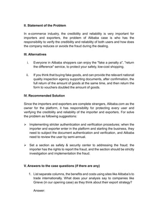 II. Statement of the Problem
In e-commerce industry, the credibility and reliability is very important for
importers and exporters, the problem of Alibaba case is who has the
responsibility to verify the credibility and reliability of both users and how does
the company reduces or avoids the fraud during the dealing.
III. Alternatives
i. Everyone in Alibaba shoppers can enjoy the "fake a penalty a", "return
the difference" service, to protect your safety, low-cost shopping.
ii. If you think that buying fake goods, and can provide the relevant national
quality inspection agency supporting documents, after confirmation, the
full return of the amount of goods at the same time, and then return the
form to vouchers doubled the amount of goods.
IV. Recommended Solution
Since the importers and exporters are complete strangers, Alibaba.com as the
owner for the platform, it has responsibility for protecting every user and
verifying the credibility and reliability of the importer and exporters. For solve
the problem as following suggestions:
 Implementing stricter authentication and verification procedures; when the
importer and exporter enter in the platform and starting the business, they
need to subject the document authentication and verification, and Alibaba
need to review the user by semi-annual.
 Set a section as safety & security center to addressing the fraud; the
importer has the rights to report the fraud, and the section should be strictly
investigation and implementation the fraud.
V. Answers to the case questions (if there are any)
1. List separate columns, the benefits and costs using sites like Alibaba’s to
trade internationally. What does your analysis say to companies like
Grieve (in our opening case) as they think about their export strategy?
Answer:
 