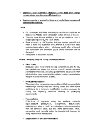Seamless user experience Reduced server load and energy
consumption, meeting green IT objectives
It reduces costs of your advertising and marketing expense and
some overhead costs.
Costs
For both buyer and seller, they will pay certain amount of fee as
disclosed in Alibaba .com Transaction certain amount of money.
There is some historic evidence that the promotion of drop –
shipping being used by the scam artists.
Since you can’t be 100 % certain that your supplier has sufficient
stock to fulfill your customer order, there;s a likelihood of back
ordering taking place, which , obviously, could affect shipment
and expectation and therefore, you’re online reputation will be
damaged.
More prone to fraudulent actions.
Grieve Company they are facing challenges below:
Extra costs
Because it takes more time to develop extra markets, and the pay
back periods are longer, the up-front costs for developing new
promotional materials, allocating personnel to travel and other
administrative costs associated to market a product can strain the
meager financial resources of SME.
Product modification
When exporting, companies may need to modify their products to
meet foreign country safety and security codes, and other import
restrictions. At a minimum, modification is often necessary to
satisfy the importing country's labeling or packaging
requirements.
Financial risk
Collections of payments using the available methods
(open-account, prepayment, consignment, documentary
collection and letter of credit) are not only more time-consuming
than for domestic sales, but also more complicated. Thus,
companies must carefully weigh the financial risk involved in
doing international transactions.
Export licenses and documentation
 