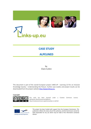 CASE STUDY
                                       ALPEUNED


                                              by
                                          Clare Cullen




This document is part of the overall European project LINKS-UP - Learning 2.0 for an Inclusive
Knowledge Society – Understanding the Picture. Further case studies and project results can be
downloaded from the project website http://www.linksup.eu.


Copyright
                       This work has been licensed under a Creative                   Commons      License:
                       Attribution-NonCommercial-NoDerivs
                       http://creativecommons.org/licenses/by-nc-nd/3.0/




                           This project has been funded with support from the European Commission. This
                           publication reflects the views only of the author(s), and the Commission cannot be
                           held responsible for any use which may be made of the information contained
                           therein.
 