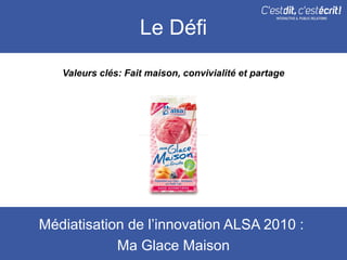 Le Défi
   Valeurs clés: Fait maison, convivialité et partage




Médiatisation de l’innovation ALSA 2010 :
            Ma Glace Maison
 