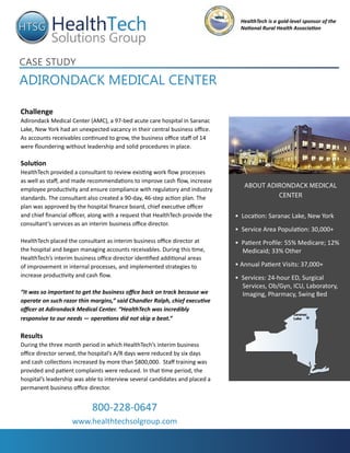 HealthTech is a gold-level sponsor of the
                                                                                  National Rural Health Association




Case study
adirondaCk MediCal Center

Challenge
Adirondack Medical Center (AMC), a 97-bed acute care hospital in Saranac
Lake, New York had an unexpected vacancy in their central business office.
As accounts receivables continued to grow, the business office staff of 14
were floundering without leadership and solid procedures in place.

Solution
HealthTech provided a consultant to review existing work flow processes
as well as staff, and made recommendations to improve cash flow, increase
                                                                                   about adirondack medical
employee productivity and ensure compliance with regulatory and industry
standards. The consultant also created a 90-day, 46-step action plan. The                   center
plan was approved by the hospital finance board, chief executive officer
and chief financial officer, along with a request that HealthTech provide the   • Location: Saranac Lake, New York
consultant’s services as an interim business office director.
                                                                                • Service Area Population: 30,000+
HealthTech placed the consultant as interim business office director at         • Patient Profile: 55% Medicare; 12%
the hospital and began managing accounts receivables. During this time,           Medicaid; 33% Other
HealthTech’s interim business office director identified additional areas
of improvement in internal processes, and implemented strategies to             • Annual Patient Visits: 37,000+
increase productivity and cash flow.                                            • Services: 24-hour ED, Surgical
                                                                                  Services, Ob/Gyn, ICU, Laboratory,
“It was so important to get the business office back on track because we          Imaging, Pharmacy, Swing Bed
operate on such razor thin margins,” said Chandler Ralph, chief executive
officer at Adirondack Medical Center. “HealthTech was incredibly
                                                                                                        Saranac
responsive to our needs — operations did not skip a beat.”                                              Lake



Results
During the three month period in which HealthTech’s interim business
office director served, the hospital’s A/R days were reduced by six days
and cash collections increased by more than $800,000. Staff training was
provided and patient complaints were reduced. In that time period, the
hospital’s leadership was able to interview several candidates and placed a
permanent business office director.


                            800-228-0647
                    www.healthtechsolgroup.com
 