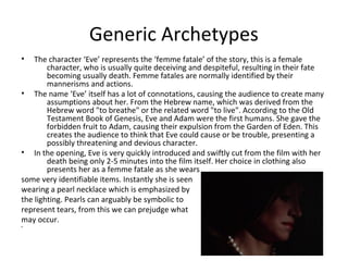 Generic Archetypes 
• The character ‘Eve’ represents the ‘femme fatale’ of the story, this is a female 
character, who is usually quite deceiving and despiteful, resulting in their fate 
becoming usually death. Femme fatales are normally identified by their 
mannerisms and actions. 
• The name ‘Eve’ itself has a lot of connotations, causing the audience to create many 
assumptions about her. From the Hebrew name, which was derived from the 
Hebrew word "to breathe" or the related word "to live". According to the Old 
Testament Book of Genesis, Eve and Adam were the first humans. She gave the 
forbidden fruit to Adam, causing their expulsion from the Garden of Eden. This 
creates the audience to think that Eve could cause or be trouble, presenting a 
possibly threatening and devious character. 
• In the opening, Eve is very quickly introduced and swiftly cut from the film with her 
death being only 2-5 minutes into the film itself. Her choice in clothing also 
presents her as a femme fatale as she wears 
some very identifiable items. Instantly she is seen 
wearing a pearl necklace which is emphasized by 
the lighting. Pearls can arguably be symbolic to 
represent tears, from this we can prejudge what 
may occur. 
• 
 