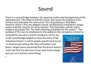 Sound 
There is a sound bridge between the opening credits and the beginning of the 
opening scene. This helps to link the scenes and cause the audience to be 
anxious and anticipate the next scene. The song playing is ‘God Bless 
America’ which is the non-diegetic sound, composed by Irving Berlin. Sergio 
Leone used this song for its ironic reasons. The song takes sounds rather 
religious and player like “for God’s blessing and peace for the nation”. The 
purpose of this was to emphasise to the audience the corruption in America. 
Irving Berlin was also a Jewish immigrant, so the use 
of the sound bridge helped to show the irony of the 
‘American Dream’ in which people would travel to live 
in America and achieve this idea of freedom and 
peace. Sergio Leone presented that the dream doesn’t 
exist and that the idea even if you work hard enough 
you just can’t achieve some things. 
• 
 
