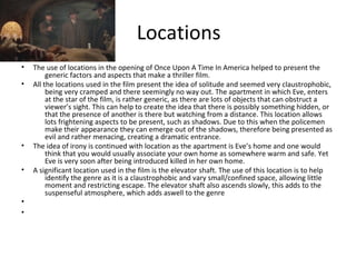 Locations 
• The use of locations in the opening of Once Upon A Time In America helped to present the 
generic factors and aspects that make a thriller film. 
• All the locations used in the film present the idea of solitude and seemed very claustrophobic, 
being very cramped and there seemingly no way out. The apartment in which Eve, enters 
at the star of the film, is rather generic, as there are lots of objects that can obstruct a 
viewer’s sight. This can help to create the idea that there is possibly something hidden, or 
that the presence of another is there but watching from a distance. This location allows 
lots frightening aspects to be present, such as shadows. Due to this when the policemen 
make their appearance they can emerge out of the shadows, therefore being presented as 
evil and rather menacing, creating a dramatic entrance. 
• The idea of irony is continued with location as the apartment is Eve’s home and one would 
think that you would usually associate your own home as somewhere warm and safe. Yet 
Eve is very soon after being introduced killed in her own home. 
• A significant location used in the film is the elevator shaft. The use of this location is to help 
identify the genre as it is a claustrophobic and vary small/confined space, allowing little 
moment and restricting escape. The elevator shaft also ascends slowly, this adds to the 
suspenseful atmosphere, which adds aswell to the genre 
• 
• 
