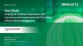 Case Study
Amping up customer experience with
a business centric approach and CA Unified
Infrastructure Management
Gary Garcia
DevOps: Agile Ops
Blackhawk Network
Sr. Director Technology Service Operations
DO5T16S
@GaryTGarcia
 