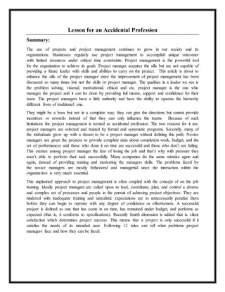 Lesson for an Accidental Profession 
Summary: 
The use of projects and project management continues to grow in our society and its 
organizations. Businesses regularly use project management to accomplish unique outcomes 
with limited resources under critical time constraints. Project management is the powerful tool 
for the organization to achieve its goals. Project manager acquires the sills but are not capable of 
providing a future leader with skills and abilities to carry on the project. This article is about to 
enhance the sills of the project manager since the improvement of project management has been 
discussed so many times but not the skills or project manager. The qualities in a leader we see is 
the problem solving, visional, motivational, ethical and etc. project manager is the one who 
manages the project and it can be done by providing full means, support and confidence for their 
team. The project managers have a little authority and have the ability to operate the hierarchy 
different from of traditional one. 
They might be a boss but not in a complete way, they can give the directions but cannot provide 
incentives or rewards instead of that they can only influence the teams. Because of such 
limitations the project management is termed as accidental profession. The two reasons for it are: 
project managers are selected and trained by formal and systematic programs. Secondly, many of 
the individuals grow up with a dream to be a project manager without defining this path. Novice 
managers are given the projects to provide complete data about completion work, budget, and the 
set of performances and those who done it on time are successful and those who don’t are failing. 
This creates among project manager the fear of losing the job and that’s why with pressure they 
aren’t able to perform their task successfully. Many companies do the same mistake again and 
again, instead of providing training and motivating the managers skills. The problems faced by 
the novice managers are mostly behavioral and managerial since the interaction within the 
organization is very much essential. 
This unplanned approach to project management is often coupled with the concept of on the job 
training. Ideally project managers are called upon to lead, coordinate, plan, and control a diverse 
and complex set of processes and people in the pursuit of achieving project objectives. They are 
hindered with inadequate training and unrealistic expectations are to unnecessarily penalize them 
before they can begin to operate with any degree of confidence or effectiveness. A successful 
project is defined as one that has come in on time, has remained under budget, and performs as 
expected (that is, it conforms to specifications). Recently fourth dimension is added that is: client 
satisfaction which determines project success .This means that a project is only successful if it 
satisfies the needs of its intended user. Following 12 rules can tell what problems project 
managers face and how they can be faced. 
 