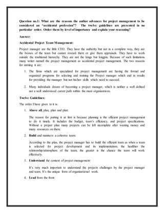 Question no.1: What are the reasons the author advances for project management to be 
considered an “accidental profession”? The twelve guidelines are presented in no 
particular order. Order them by level of importance and explain your reasoning? 
Answer: 
Accidental Project Team Management: 
Project manager are the little CEO. They have the authority but not in a complete way, they are 
the bosses of the team but cannot reward them or give them appraisals. They have to work 
outside the traditional hierarchy. They are not the kings but kingpin. Because of such limitations 
many writer named the project management as accidental project management. The two reasons 
for naming it are: 
1. The firms which are specialized for project management are having the formal and 
organized programs for selecting and training the Project manager which end in results 
for providing the manager but not his/her skills which need to succeed. 
2. Many individuals dream of becoming a project manager, which is neither a well defined 
nor a well understood career path within the most organizations. 
Twelve Guidelines: 
The order I have given to it is: 
1. Above all, plan, plan and plan: 
The reason for putting it at first is because planning is the efficient project management 
to do it timely. It includes the budget, team’s efficiency, and project specifications. 
Without a proper plan many projects can be left incomplete after wasting money and 
many resources on them. 
2. Build and maintain a cohesive team: 
According to the plan, the project manager has to build the efficient team as when a team 
is selected for project development and its implementation; the healthier the 
relationship/atmosphere of the team, the greater is the chance the team will work 
effectively. 
3. Understand the context of project management: 
It’s very much important to understand the projects challenges by the project manager 
and team. It’s the unique form of organizational work. 
4. Lead from the front: 
 