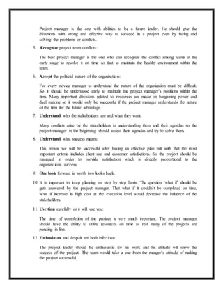 Project manager is the one with abilities to be a future leader. He should give the 
directions with strong and effective way to succeed in a project even by facing and 
solving the problems or conflicts. 
5. Recognize project team conflicts: 
The best project manager is the one who can recognize the conflict among teams at the 
early stage to resolve it on time so that to maintain the healthy environment within the 
team. 
6. Accept the political nature of the organization: 
For every novice manager to understand the nature of the organization must be difficult. 
So it should be understood early to maintain the project manager’s positions within the 
firm. Many important decisions related to resources are made on bargaining power and 
deal making so it would only be successful if the project manager understands the nature 
of the firm for the future advantage. 
7. Understand who the stakeholders are and what they want: 
Many conflicts arise by the stakeholders in understanding them and their agendas so the 
project manager in the beginning should assess their agendas and try to solve them. 
8. Understand what success means: 
This means we will be successful after having an effective plan but with that the most 
important criteria includes client use and customer satisfactions. So the project should be 
managed in order to provide satisfaction which is directly proportional to the 
organizations success. 
9. One look forward is worth two looks back. 
10. It is important to keep planning on step by step basis. The question ‘what if’ should be 
gets answered by the project manager. That what if it couldn’t be completed on time, 
what if increase in high cost at the execution level would decrease the influence of the 
stakeholders. 
11. Use time carefully or it will use you: 
The time of completion of the project is very much important. The project manager 
should have the ability to utilize resources on time as rest many of the projects are 
pending in line. 
12. Enthusiasm and despair are both infectious: 
The project leader should be enthusiastic for his work and his attitude will show the 
success of the project. The team would take a cue from the manger’s attitude of making 
the project successful. 
 