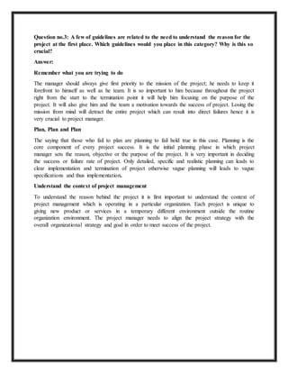 Question no.3: A few of guidelines are related to the need to understand the reason for the 
project at the first place. Which guidelines would you place in this category? Why is this so 
crucial? 
Answer: 
Remember what you are trying to do 
The manager should always give first priority to the mission of the project; he needs to keep it 
forefront to himself as well as he team. It is so important to him because throughout the project 
right from the start to the termination point it will help him focusing on the purpose of the 
project. It will also give him and the team a motivation towards the success of project. Losing the 
mission from mind will detract the entire project which can result into direct failures hence it is 
very crucial to project manager. 
Plan, Plan and Plan 
The saying that those who fail to plan are planning to fail hold true in this case. Planning is the 
core component of every project success. It is the initial planning phase in which project 
manager sets the reason, objective or the purpose of the project. It is very important in deciding 
the success or failure rate of project. Only detailed, specific and realistic planning can leads to 
clear implementation and termination of project otherwise vague planning will leads to vague 
specifications and thus implementation. 
Understand the context of project management 
To understand the reason behind the project it is first important to understand the context of 
project management which is operating in a particular organization. Each project is unique to 
giving new product or services in a temporary different environment outside the routine 
organization environment. The project manager needs to align the project strategy with the 
overall organizational strategy and goal in order to meet success of the project. 
 
