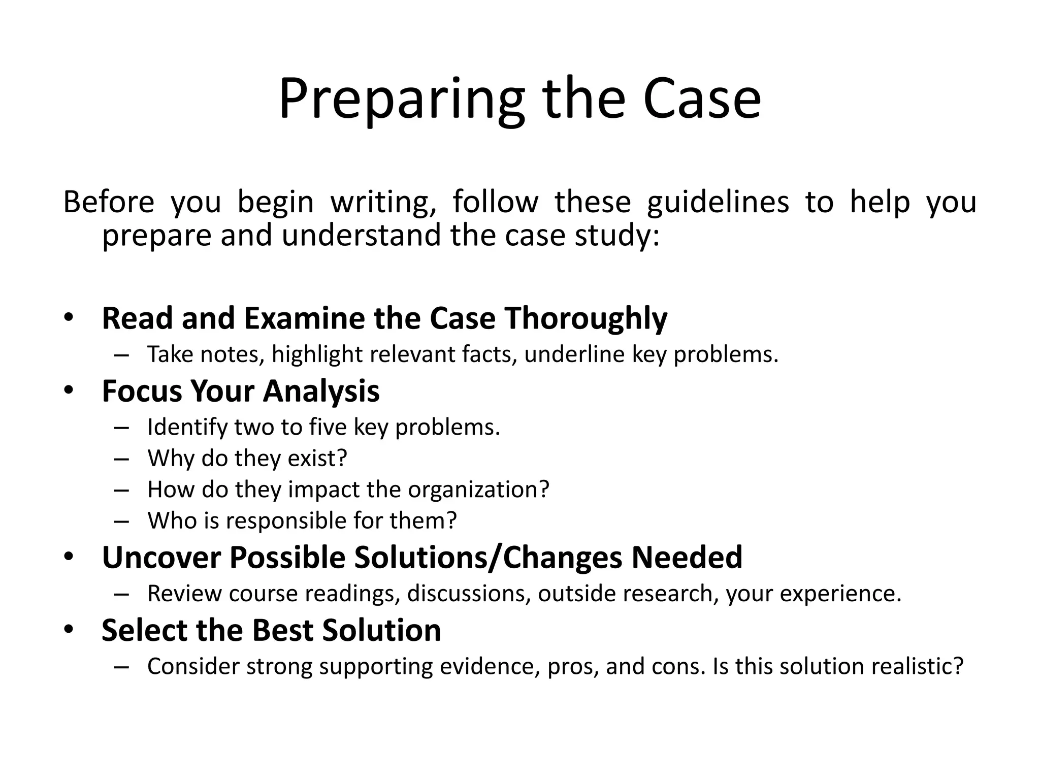 Preparing the Case
Before you begin writing, follow these guidelines to help you
prepare and understand the case study:
• Read and Examine the Case Thoroughly
– Take notes, highlight relevant facts, underline key problems.
• Focus Your Analysis
– Identify two to five key problems.
– Why do they exist?
– How do they impact the organization?
– Who is responsible for them?
• Uncover Possible Solutions/Changes Needed
– Review course readings, discussions, outside research, your experience.
• Select the Best Solution
– Consider strong supporting evidence, pros, and cons. Is this solution realistic?
 