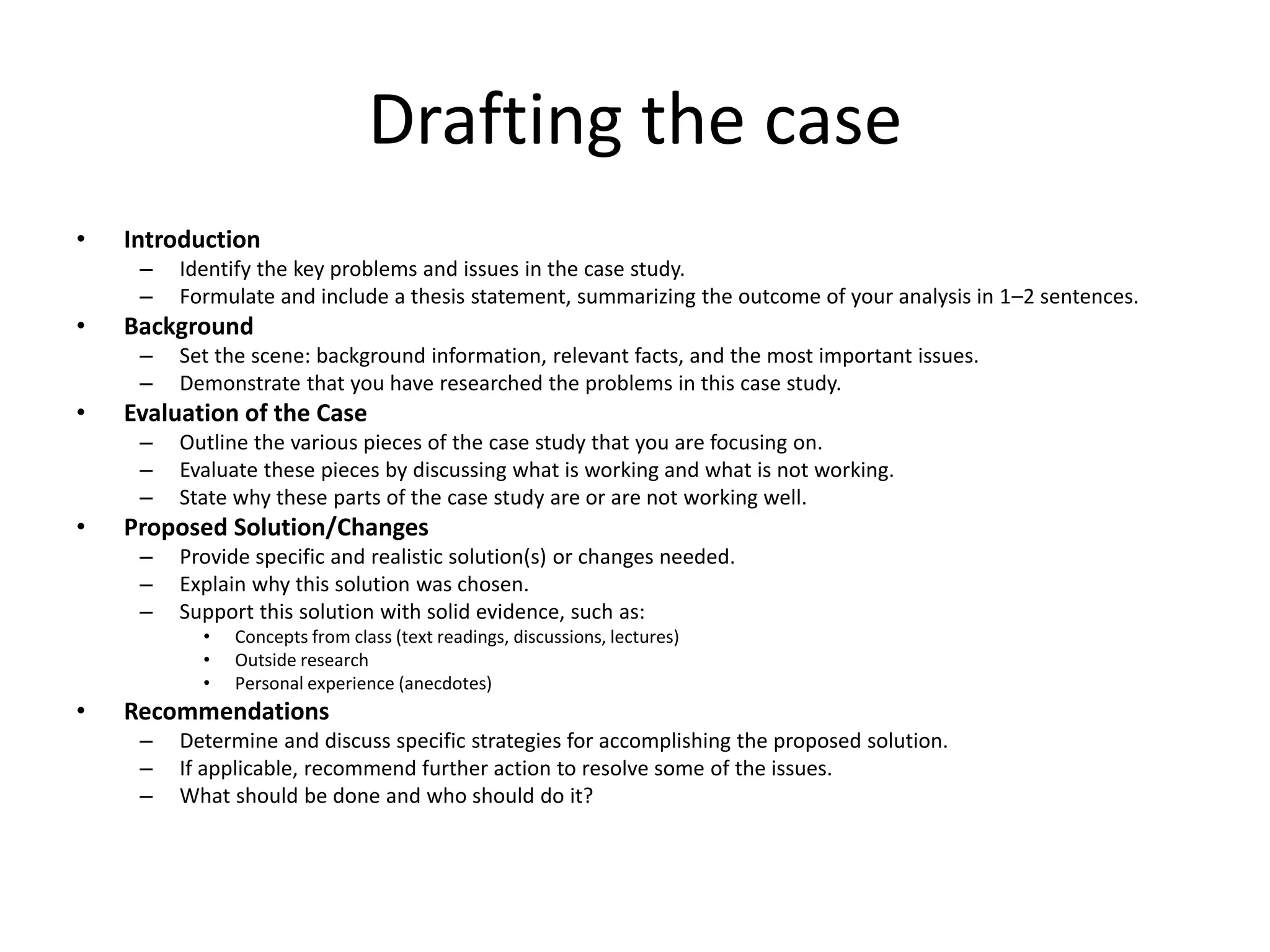 Drafting the case
• Introduction
– Identify the key problems and issues in the case study.
– Formulate and include a thesis statement, summarizing the outcome of your analysis in 1–2 sentences.
• Background
– Set the scene: background information, relevant facts, and the most important issues.
– Demonstrate that you have researched the problems in this case study.
• Evaluation of the Case
– Outline the various pieces of the case study that you are focusing on.
– Evaluate these pieces by discussing what is working and what is not working.
– State why these parts of the case study are or are not working well.
• Proposed Solution/Changes
– Provide specific and realistic solution(s) or changes needed.
– Explain why this solution was chosen.
– Support this solution with solid evidence, such as:
• Concepts from class (text readings, discussions, lectures)
• Outside research
• Personal experience (anecdotes)
• Recommendations
– Determine and discuss specific strategies for accomplishing the proposed solution.
– If applicable, recommend further action to resolve some of the issues.
– What should be done and who should do it?
 