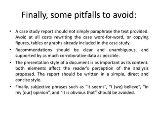 Finally, some pitfalls to avoid:
• A case study report should not simply paraphrase the text provided.
Avoid at all costs rewriting the case word-for-word, or copying
figures, tables or graphs already included in the case study.
• Recommendations should be clear and unambiguous, and
supported by as much corroborative data as possible.
• The presentation style of a document is as important as its content:
both elements affect the reader’s perception of the analysis
proposed. The report should be written in a simple, direct and
concise style.
• Finally, subjective phrases such as “it seems”, “I (we) believe”, “in
my (our) opinion”, and “it is obvious that” should be avoided.
 
