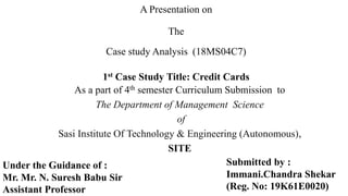 A Presentation on
The
Case study Analysis (18MS04C7)
1st Case Study Title: Credit Cards
As a part of 4th semester Curriculum Submission to
The Department of Management Science
of
Sasi Institute Of Technology & Engineering (Autonomous),
SITE
Submitted by :
Immani.Chandra Shekar
(Reg. No: 19K61E0020)
Under the Guidance of :
Mr. Mr. N. Suresh Babu Sir
Assistant Professor
 