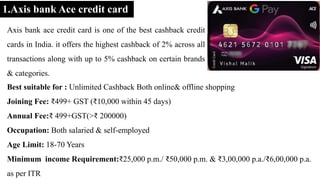 1.Axis bank Ace credit card
Axis bank ace credit card is one of the best cashback credit
cards in India. it offers the highest cashback of 2% across all
transactions along with up to 5% cashback on certain brands
& categories.
Best suitable for : Unlimited Cashback Both online& offline shopping
Joining Fee: ₹499+ GST (₹10,000 within 45 days)
Annual Fee:₹ 499+GST(>₹ 200000)
Occupation: Both salaried & self-employed
Age Limit: 18-70 Years
Minimum income Requirement:₹25,000 p.m./ ₹50,000 p.m. & ₹3,00,000 p.a./₹6,00,000 p.a.
as per ITR
 