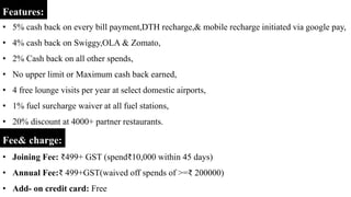 • 5% cash back on every bill payment,DTH recharge,& mobile recharge initiated via google pay,
• 4% cash back on Swiggy,OLA & Zomato,
• 2% Cash back on all other spends,
• No upper limit or Maximum cash back earned,
• 4 free lounge visits per year at select domestic airports,
• 1% fuel surcharge waiver at all fuel stations,
• 20% discount at 4000+ partner restaurants.
Features:
Fee& charge:
• Joining Fee: ₹499+ GST (spend₹10,000 within 45 days)
• Annual Fee:₹ 499+GST(waived off spends of >=₹ 200000)
• Add- on credit card: Free
 
