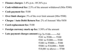 • Finance charges: 3.4% p.m. /49.36% p.a.
• Cash withdrawal fee: 2.5% of the amount withdrawal (Min ₹500)
• Cash payment fee: ₹100
• Over limit charges: 3% of the over limit amount (Min ₹500)
• Cheque / Auto Debit Return Fee: 2% of Amount/ Min ₹450
• Card replacement fee: ₹100
• Foreign currency mark up fee: 3.50% of the amount
• Late payment charges amount:Up To ₹100--------Nil
₹101 to ₹300----- ₹100
₹301 to ₹1000----- ₹300
₹1001 to ₹5000---- ₹500
₹5001 to ₹10,000--- ₹600
₹10,001 to above---- ₹700
 