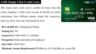 2.SBI Simply Click Credit Card:
SBI simply click credit card is suitable for those who like
online shopping. it offer extra rewards & benefits on online
transactions from different partner brand like amazon.in,
book my show, clear trip, food panda & more.
Best suitable for : Shopping & Dining
Joining Fee: Nil
Annual Fee:₹ 499+GST(>₹ 1,00,000)
Occupation: Both salaried & self-employed
Age Limit: 18-60 Years
Minimum income Requirement:₹20,000 p.m. & ₹3,60,000 p.a. as per ITR
 