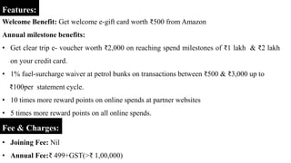 Features:
Welcome Benefit: Get welcome e-gift card worth ₹500 from Amazon
Annual milestone benefits:
• Get clear trip e- voucher worth ₹2,000 on reaching spend milestones of ₹1 lakh & ₹2 lakh
on your credit card.
• 1% fuel-surcharge waiver at petrol bunks on transactions between ₹500 & ₹3,000 up to
₹100per statement cycle.
• 10 times more reward points on online spends at partner websites
• 5 times more reward points on all online spends.
Fee & Charges:
• Joining Fee: Nil
• Annual Fee:₹ 499+GST(>₹ 1,00,000)
 