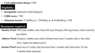 Eligibility:
• Occupation: Salaried or Self Employed
• CIBIL score: >700
• Minimum income: ₹ 20,000 p.m. / ₹30,000 p.m. & ₹4,00,000 p.a. ITR
Documents required:
• Card replacement charge: ₹100
Identity Proof: PAN card, Aadhar card, Voters ID card, Passport, Driving licence, letter issued by
the UIDAI
Address Proof: Passport, Aadhar card, utility bills(not more than 3 months old) or Any other
Govt. Approved address proof.
Income Proof: latest one or 2 salary slip (not more than 3 months old), latest form 16, last
3 months bank statement
 