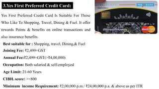 3.Yes First Preferred Credit Card:
Yes First Preferred Credit Card Is Suitable For Those
Who Like To Shopping, Travel, Dining & Fuel. It offer
rewards Points & benefits on online transactions and
also insurance benefits.
Best suitable for : Shopping, travel, Dining,& Fuel
Joining Fee: ₹2,499+GST
Annual Fee:₹2,499+GST(>₹4,00,000)
Occupation: Both salaried & self-employed
Age Limit: 21-60 Years
CIBIL score: >=800
Minimum income Requirement: ₹2,00,000 p.m./ ₹24,00,000 p.a. & above as per ITR
 