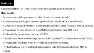 Features:
Welcome benefits: Get 10,000 reward points after completing first transaction.
Main benefits:
• Master card world lounge access benefits (3 visits per quarter in India)
• Complimentary priority pass membership benefits (4 visits in a C.Y at outside India)
• Master card world golf benefits (4 Complimentary rounds of green fee access per C.Y in India)
• 25% discount on movie tickets on BookMyShow.com( Subject max ₹250 p.m.)
• Preferential foreign currency mark-up of 1.75%
• Yes assistance- Dedicated concierge services Like Car, Hotal,Travel,Restaurant, movie Tickets,
Flower& gifts, Road side repair etc. referral & reservation assistance.
• 1% fuel surcharge waiver at all fuel stations across India for transaction between ₹400 to
₹5,000.
 